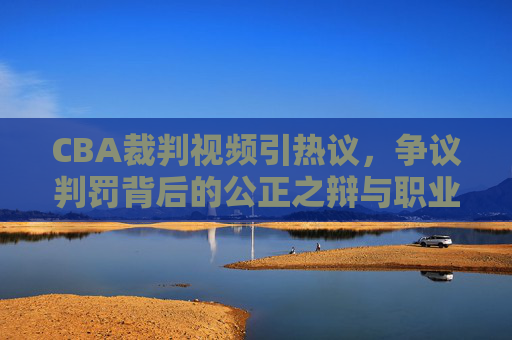 CBA裁判视频引热议,争议判罚背后的公正之辩与职业化之路,CBA裁判视频争议,公正之辩与职业化之路