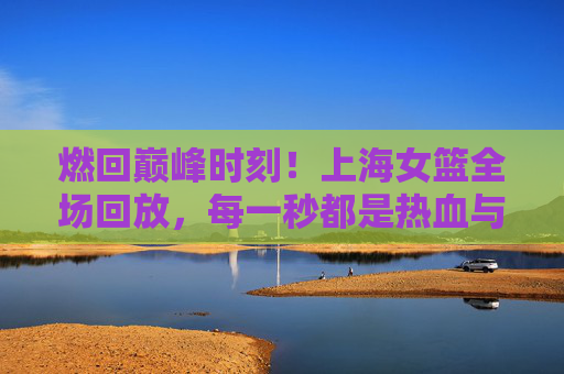燃回巅峰时刻！上海女篮全场回放，每一秒都是热血与荣光的注脚，燃回巅峰时刻！上海女篮全场回放，每一秒热血荣光