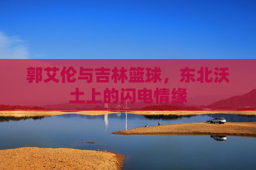郭艾伦与吉林篮球,东北沃土上的闪电情缘