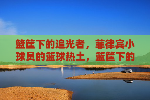 篮筐下的追光者,菲律宾小球员的篮球热土,篮筐下的追光者,菲律宾小球员的篮球热土