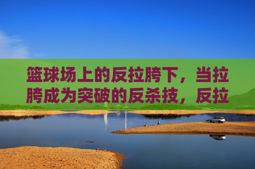 篮球场上的反拉胯下,当拉胯成为突破的反杀技,反拉胯下,篮球场上的拉胯反杀技