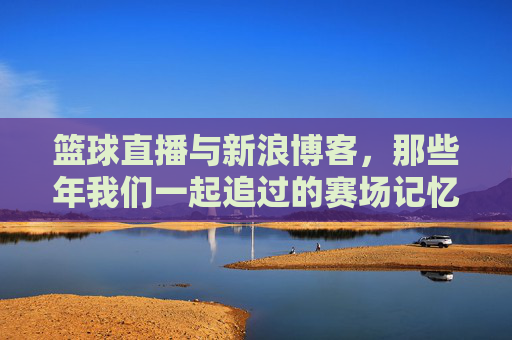 篮球直播与新浪博客,那些年我们一起追过的赛场记忆,篮球直播与新浪博客,那些年我们一起追过的赛场记忆