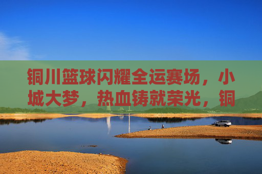 铜川篮球闪耀全运赛场,小城大梦,热血铸就荣光,铜川篮球闪耀全运赛场 小城大梦热血铸荣光