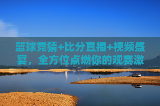 篮球竞猜+比分直播+视频盛宴，全方位点燃你的观赛激情，篮球竞猜+比分直播+视频盛宴，全方位点燃观赛激情