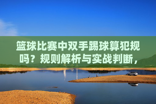 篮球比赛中双手踢球算犯规吗？规则解析与实战判断，篮球双手踢球犯规规则解析与实战判断