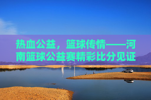 热血公益，篮球传情——河南篮球公益赛精彩比分见证爱心传递，热血公益篮球赛，河南赛场传爱心