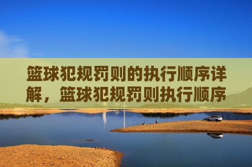 篮球犯规罚则的执行顺序详解,篮球犯规罚则执行顺序详解