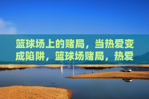 篮球场上的赌局，当热爱变成陷阱，篮球场赌局，热爱坠入陷阱