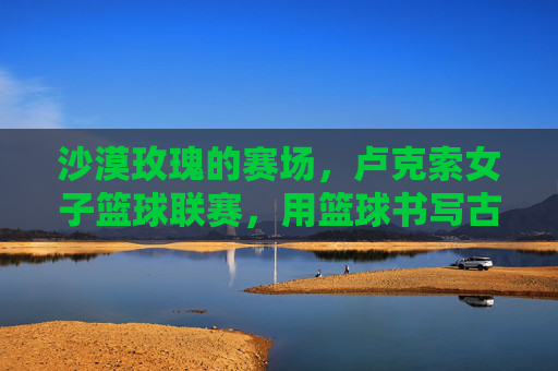 沙漠玫瑰的赛场,卢克索女子篮球联赛,用篮球书写古老土地的新传奇,卢克索沙漠玫瑰,女子篮球联赛铸就古老土地新传奇