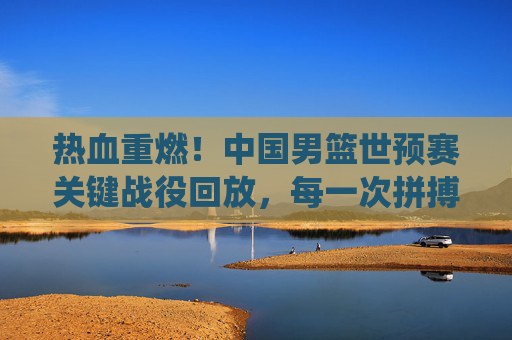 热血重燃!中国男篮世预赛关键战役回放,每一次拼搏都刻在青春记忆里,热血重燃!中国男篮世预赛关键战役,青春记忆里的拼搏时刻