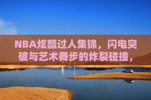 NBA炫酷过人集锦,闪电突破与艺术舞步的炸裂碰撞,NBA炫酷过人,闪电突破与艺术舞步的炸裂碰撞