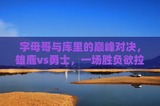 字母哥与库里的巅峰对决，雄鹿vs勇士，一场胜负欲拉满的篮球盛宴，字母哥库里巅峰对决！雄鹿vs勇士胜负欲拉满的篮球盛宴
