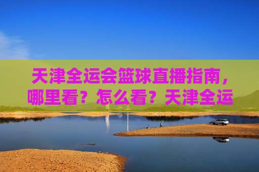 天津全运会篮球直播指南，哪里看？怎么看？天津全运会篮球直播全攻略，观看渠道与方式
