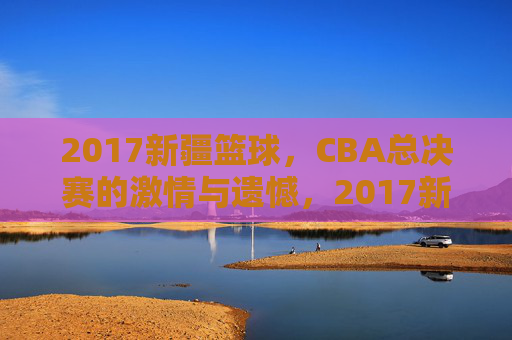 2017新疆篮球,CBA总决赛的激情与遗憾,2017新疆男篮CBA总决赛,激情与遗憾