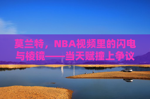 莫兰特,NBA视频里的闪电与棱镜——当天赋撞上争议,我们看到了什么?莫兰特,NBA闪电与棱镜,天赋争议的折射