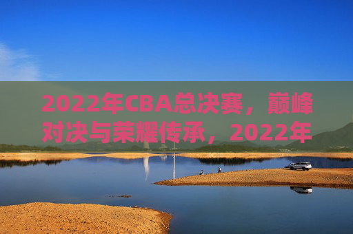 2022年CBA总决赛，巅峰对决与荣耀传承，2022年CBA总决赛，巅峰对决与荣耀传承