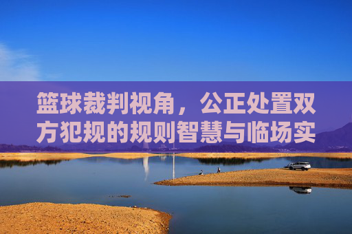 篮球裁判视角,公正处置双方犯规的规则智慧与临场实践,篮球裁判公正处置双方犯规,规则智慧与临场实践