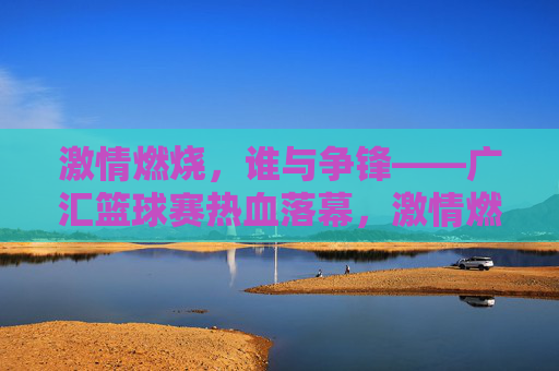 激情燃烧，谁与争锋——广汇篮球赛热血落幕，激情燃烧，广汇篮球赛热血落幕