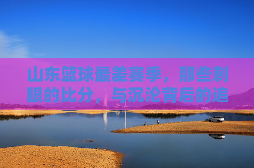 山东篮球最差赛季,那些刺眼的比分,与沉沦背后的追问,山东篮球最差赛季,刺眼比分与沉沦追问