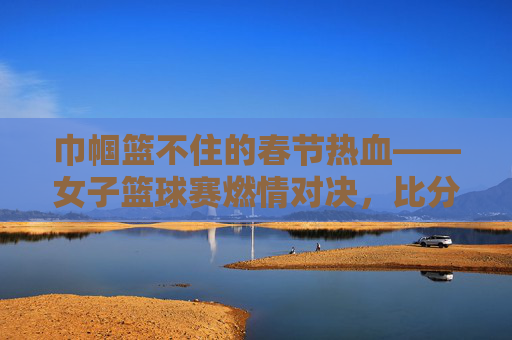 巾帼篮不住的春节热血——女子篮球赛燃情对决,比分见证荣耀,巾帼篮球燃情春节,热血对决见证荣耀