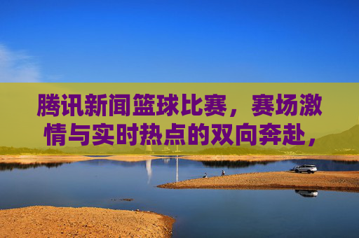 腾讯新闻篮球比赛,赛场激情与实时热点的双向奔赴,腾讯新闻篮球比赛,赛场激情与实时热点的双向奔赴