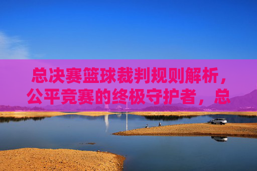 总决赛篮球裁判规则解析,公平竞赛的终极守护者,总决赛篮球裁判规则解析,公平竞赛的终极守护者