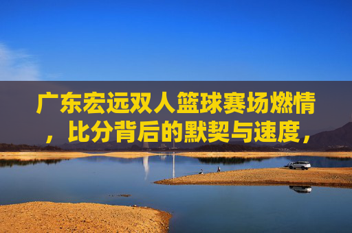 广东宏远双人篮球赛场燃情，比分背后的默契与速度，广东宏远双人篮球，默契速度燃赛场