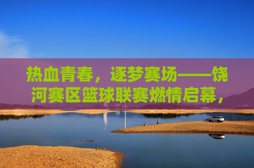 热血青春，逐梦赛场——饶河赛区篮球联赛燃情启幕，热血青春，饶河篮球联赛燃情启幕