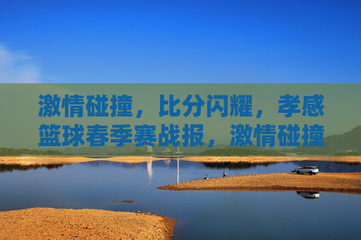 激情碰撞，比分闪耀，孝感篮球春季赛战报，激情碰撞比分闪耀 孝感篮球春季赛战报