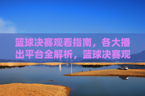 篮球决赛观看指南,各大播出平台全解析,篮球决赛观看指南,各大播出平台全解析