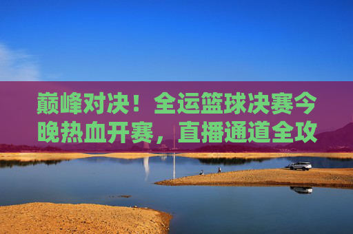 巅峰对决!全运篮球决赛今晚热血开赛,直播通道全攻略,巅峰对决!全运篮球决赛今晚开赛直播通道全攻略