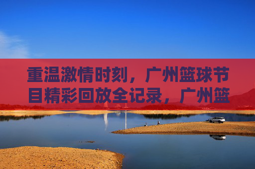重温激情时刻，广州篮球节目精彩回放全记录，广州篮球激情回放全记录，重温精彩时刻