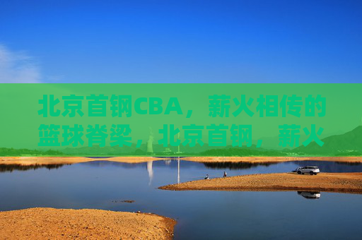 北京首钢CBA，薪火相传的篮球脊梁，北京首钢，薪火相传的篮球脊梁