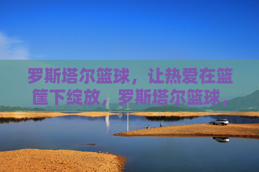 罗斯塔尔篮球，让热爱在篮筐下绽放，罗斯塔尔篮球，热爱在篮筐绽放