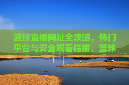 篮球直播网址全攻略，热门平台与安全观看指南，篮球直播全攻略，热门平台与安全观看指南