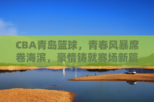 CBA青岛篮球,青春风暴席卷海滨,豪情铸就赛场新篇