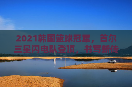 2021韩国篮球冠军,首尔三星闪电队登顶,书写新传奇,2021首尔三星闪电队登顶韩国篮球冠军,书写新传奇
