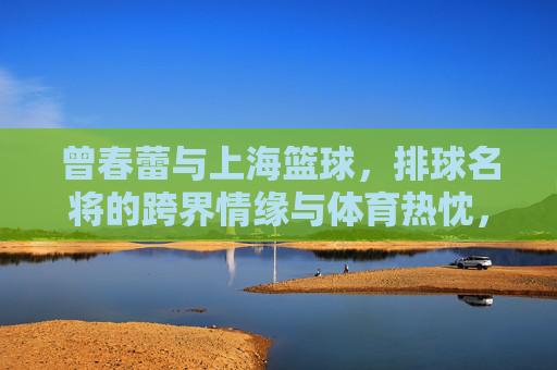 曾春蕾与上海篮球,排球名将的跨界情缘与体育热忱,曾春蕾与上海篮排名将,跨界情缘映体育热忱