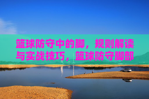 篮球防守中的脚,规则解读与实战技巧,篮球防守脚部规则解读与实战技巧