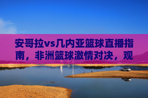 安哥拉vs几内亚篮球直播指南，非洲篮球激情对决，观看通道全解析，安哥拉vs几内亚篮球直播指南，非洲激情对决观看通道全解析