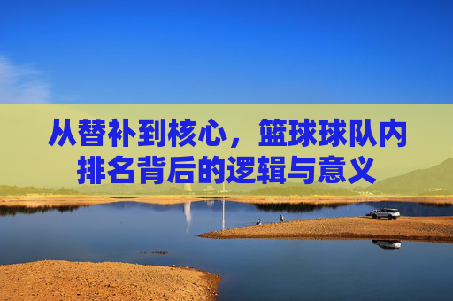 从替补到核心,篮球球队内排名背后的逻辑与意义