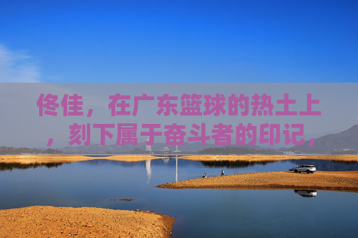 佟佳,在广东篮球的热土上,刻下属于奋斗者的印记,佟佳,广东篮球热土的奋斗者印记
