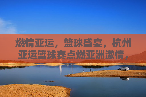 燃情亚运,篮球盛宴,杭州亚运篮球赛点燃亚洲激情,燃情亚运篮球盛宴,杭州点燃亚洲激情