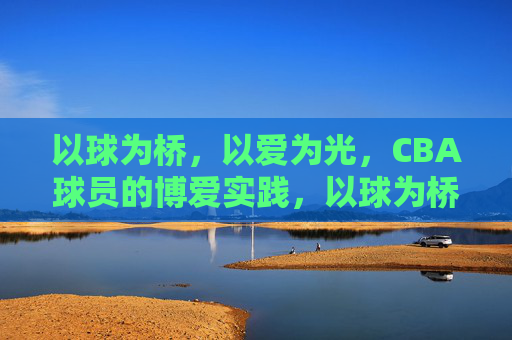 以球为桥,以爱为光,CBA球员的博爱实践,以球为桥,以爱为光,CBA球员博爱实践