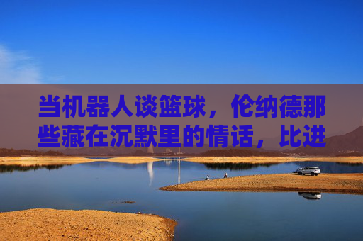 当机器人谈篮球，伦纳德那些藏在沉默里的情话，比进球更动人，当机器人谈篮球，伦纳德的沉默情话，比进球更动人
