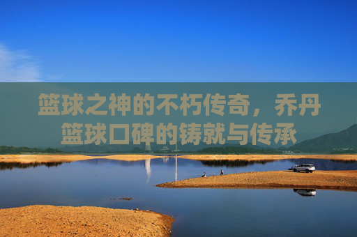 篮球之神的不朽传奇,乔丹篮球口碑的铸就与传承