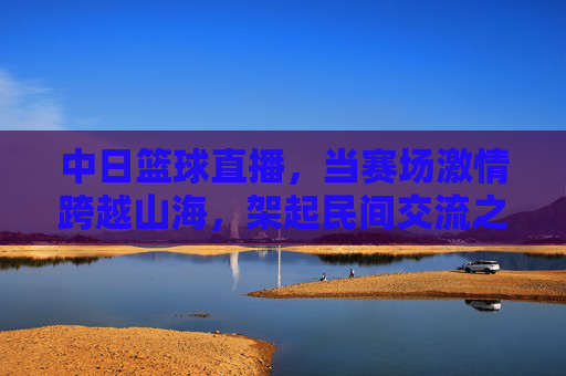 中日篮球直播,当赛场激情跨越山海,架起民间交流之桥,中日篮球直播,赛场激情跨山海,民间交流连心桥