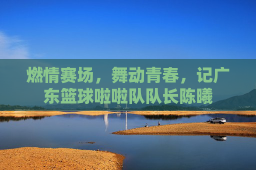 燃情赛场,舞动青春,记广东篮球啦啦队队长陈曦