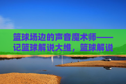 篮球场边的声音魔术师——记篮球解说大维，篮球解说的声音魔术师——大维