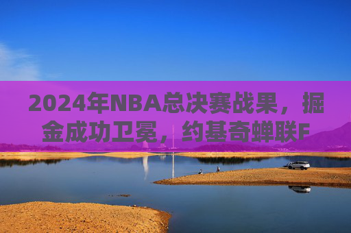 2024年NBA总决赛战果,掘金成功卫冕,约基奇蝉联FMVP铸就双核传奇,掘金成功卫冕约基奇蝉联FMVP铸就双核传奇